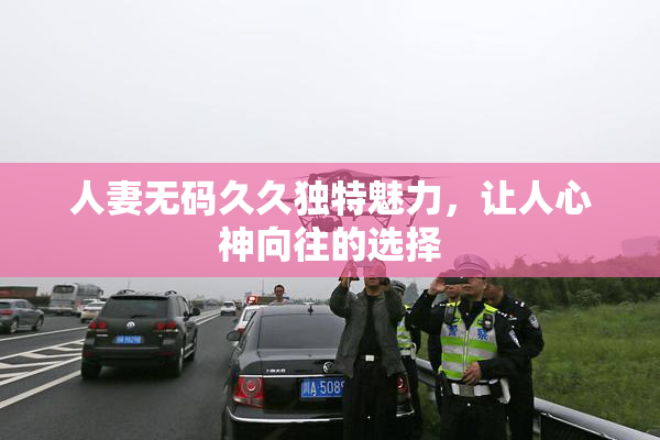 人妻无码久久独特魅力，让人心神向往的选择