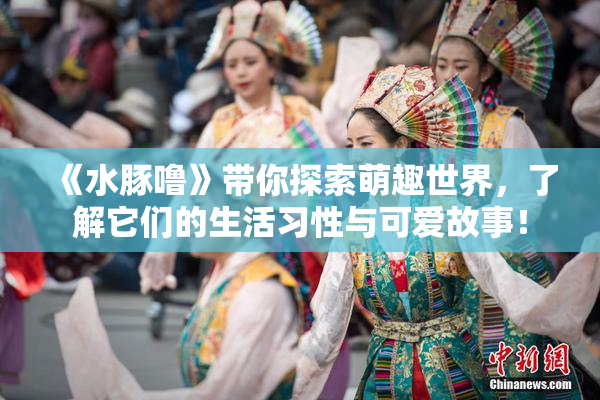 《水豚噜》带你探索萌趣世界，了解它们的生活习性与可爱故事！