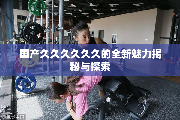 国产久久久久久久的全新魅力揭秘与探索