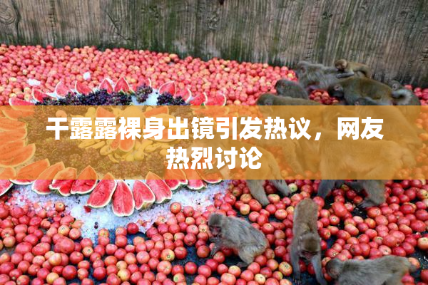 干露露裸身出镜引发热议，网友热烈讨论