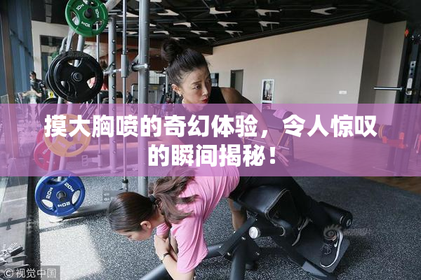 摸大胸喷的奇幻体验，令人惊叹的瞬间揭秘！