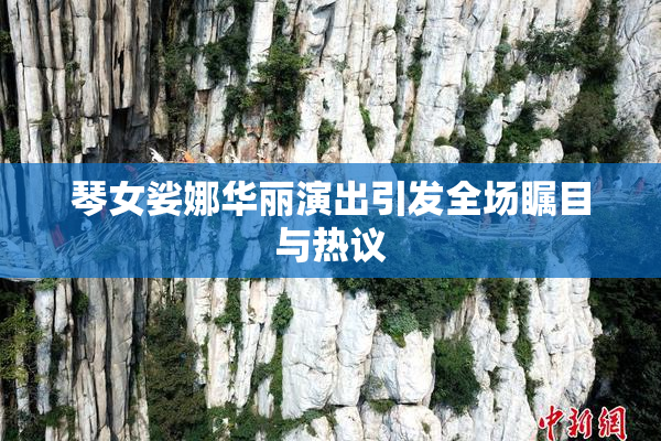 琴女娑娜华丽演出引发全场瞩目与热议