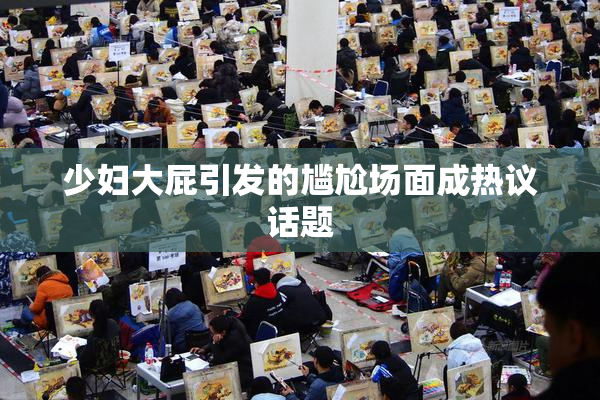 少妇大屁引发的尴尬场面成热议话题