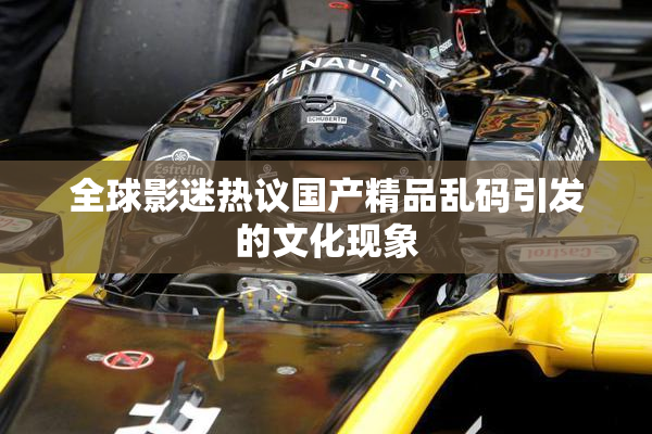 全球影迷热议国产精品乱码引发的文化现象