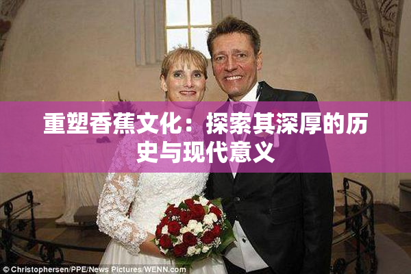 重塑香蕉文化：探索其深厚的历史与现代意义