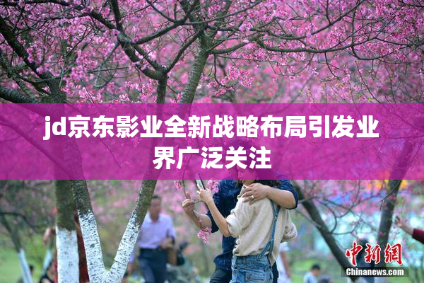 jd京东影业全新战略布局引发业界广泛关注