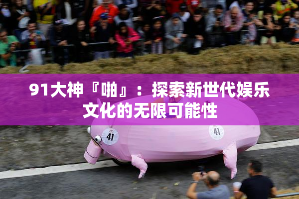 91大神『啪』：探索新世代娱乐文化的无限可能性