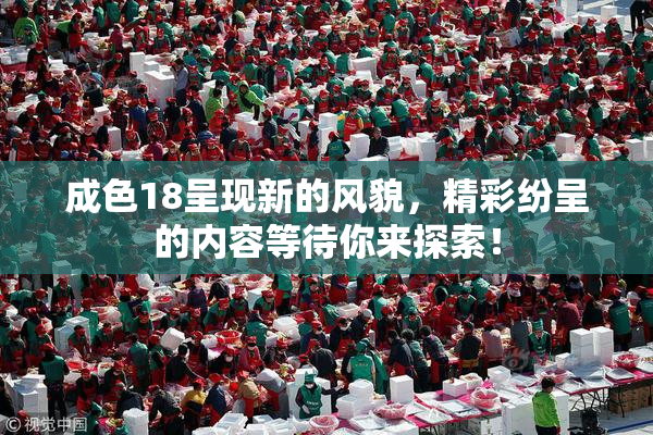 成色18呈现新的风貌，精彩纷呈的内容等待你来探索！
