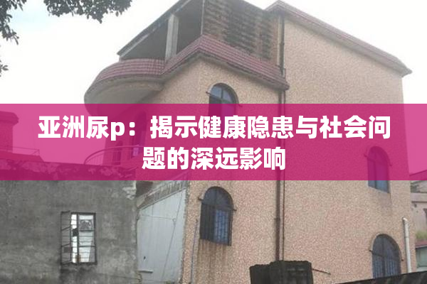 亚洲尿p：揭示健康隐患与社会问题的深远影响