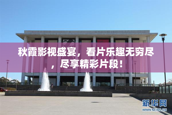 秋霞影视盛宴，看片乐趣无穷尽，尽享精彩片段！