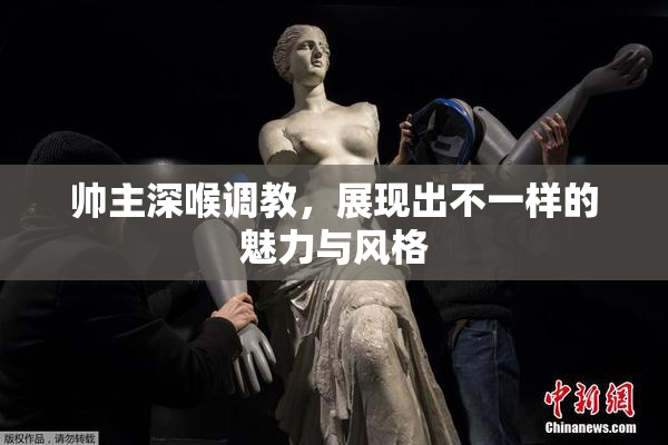 帅主深喉调教，展现出不一样的魅力与风格