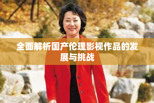 全面解析国产伦理影视作品的发展与挑战