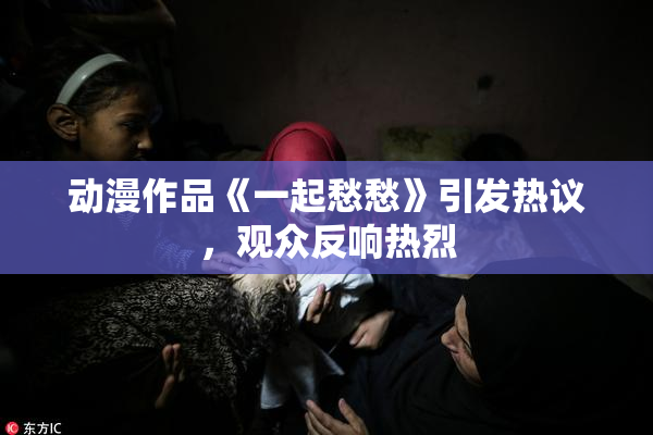 动漫作品《一起愁愁》引发热议，观众反响热烈