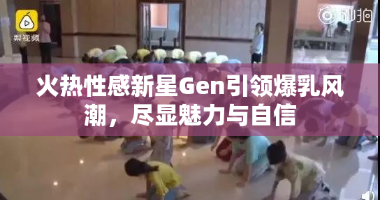 火热性感新星Gen引领爆乳风潮，尽显魅力与自信