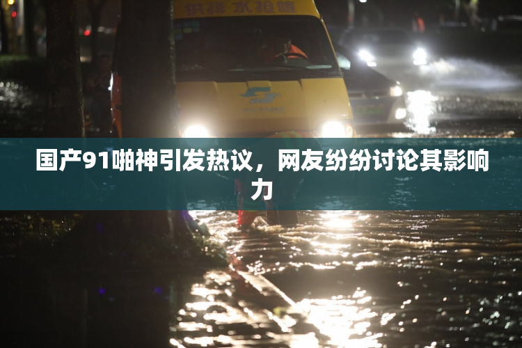 国产91啪神引发热议，网友纷纷讨论其影响力