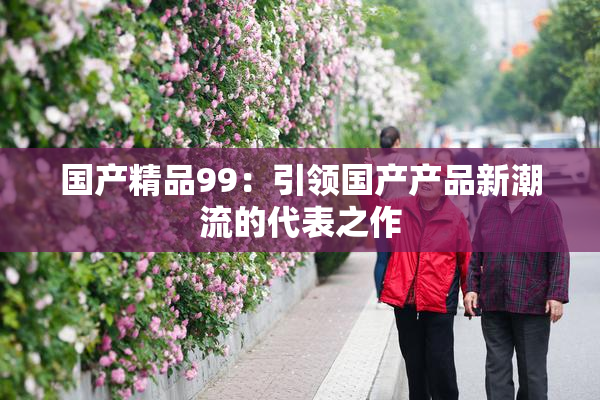 国产精品99：引领国产产品新潮流的代表之作