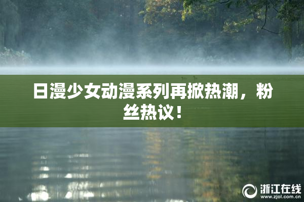 日漫少女动漫系列再掀热潮，粉丝热议！