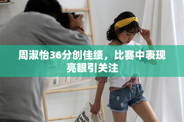 周淑怡36分创佳绩，比赛中表现亮眼引关注