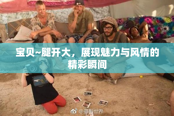 宝贝~腿开大，展现魅力与风情的精彩瞬间