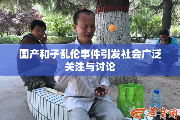 国产和子乱伦事件引发社会广泛关注与讨论