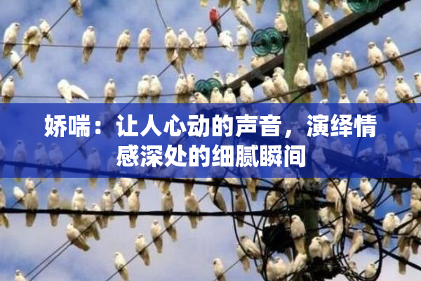 娇喘：让人心动的声音，演绎情感深处的细腻瞬间