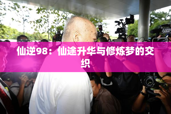 仙逆98：仙途升华与修炼梦的交织