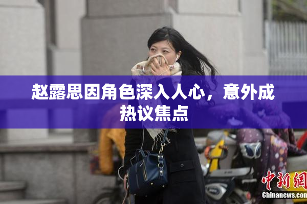 赵露思因角色深入人心，意外成热议焦点