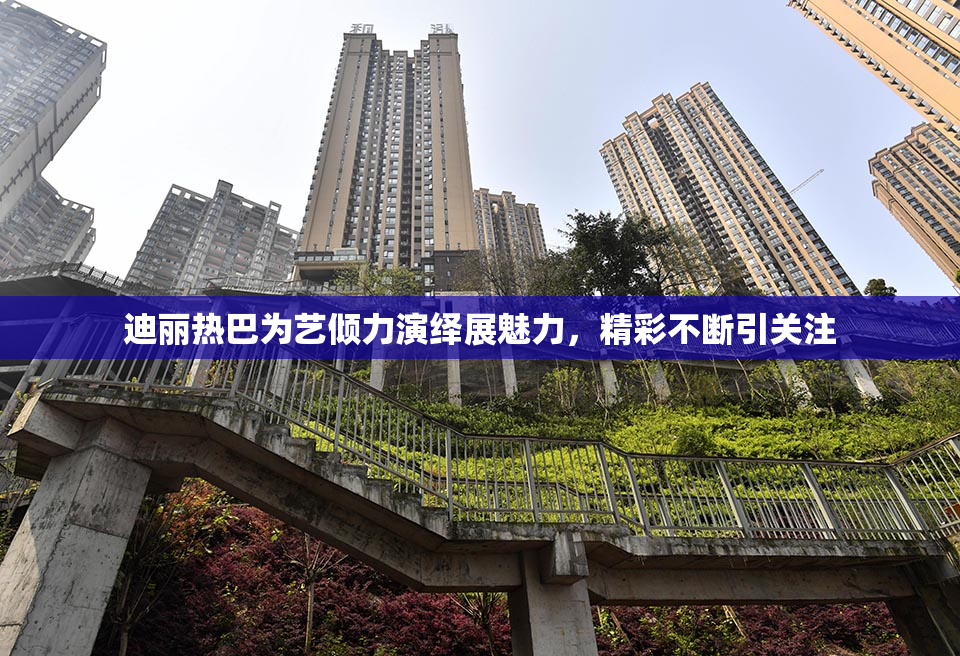 迪丽热巴为艺倾力演绎展魅力，精彩不断引关注