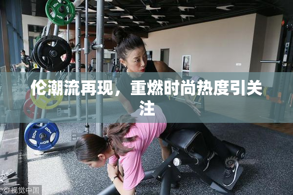 伦潮流再现，重燃时尚热度引关注