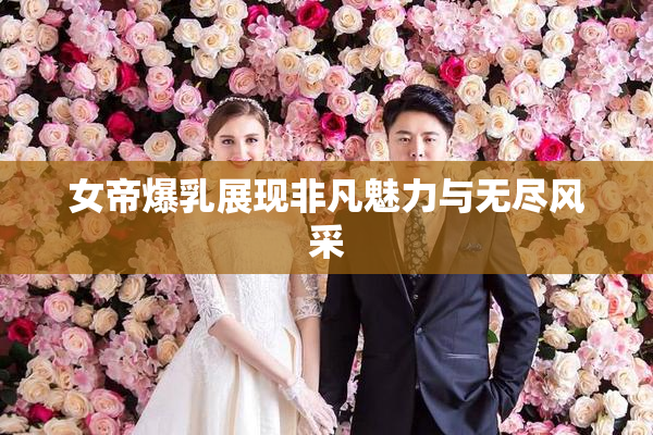 女帝爆乳展现非凡魅力与无尽风采