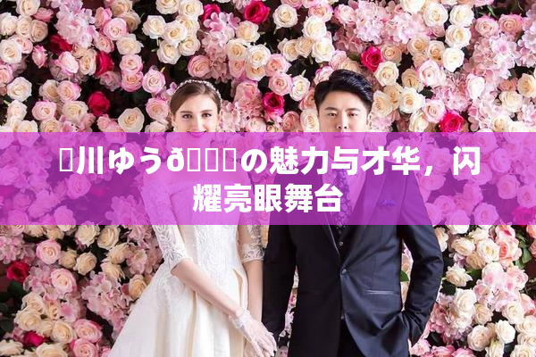 姫川ゆう🍑の魅力与才华，闪耀亮眼舞台