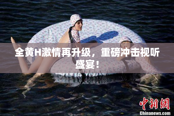 全黄H激情再升级，重磅冲击视听盛宴！