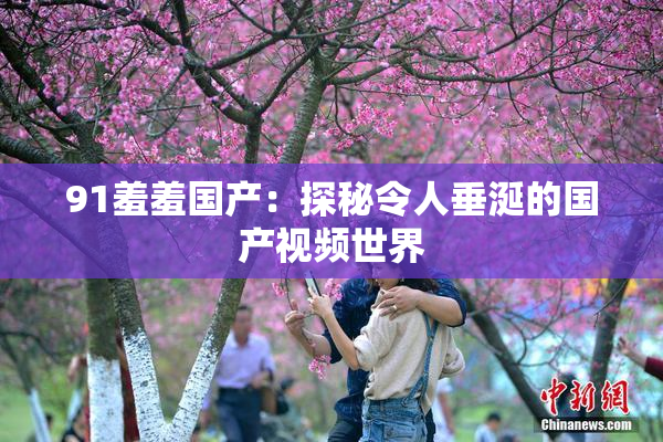 91羞羞国产：探秘令人垂涎的国产视频世界