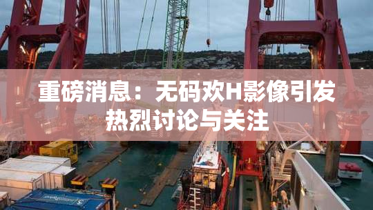 重磅消息：无码欢H影像引发热烈讨论与关注