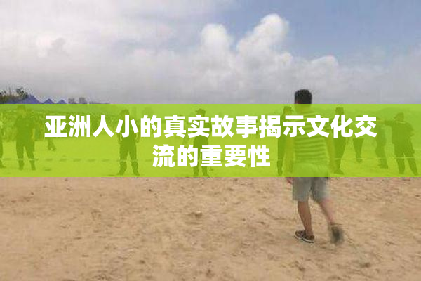 亚洲人小的真实故事揭示文化交流的重要性