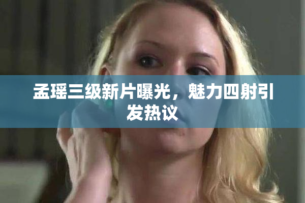 孟瑶三级新片曝光，魅力四射引发热议
