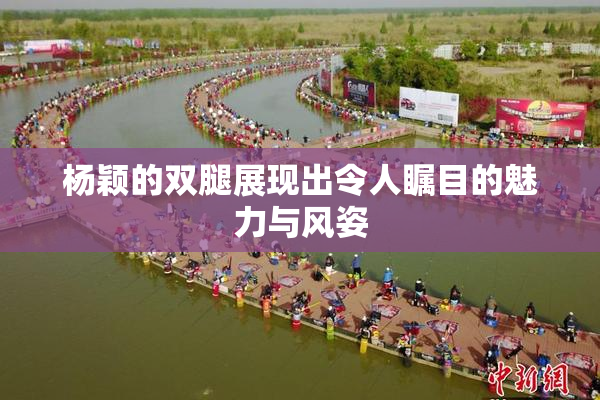 杨颖的双腿展现出令人瞩目的魅力与风姿