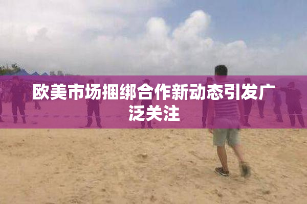 欧美市场捆绑合作新动态引发广泛关注