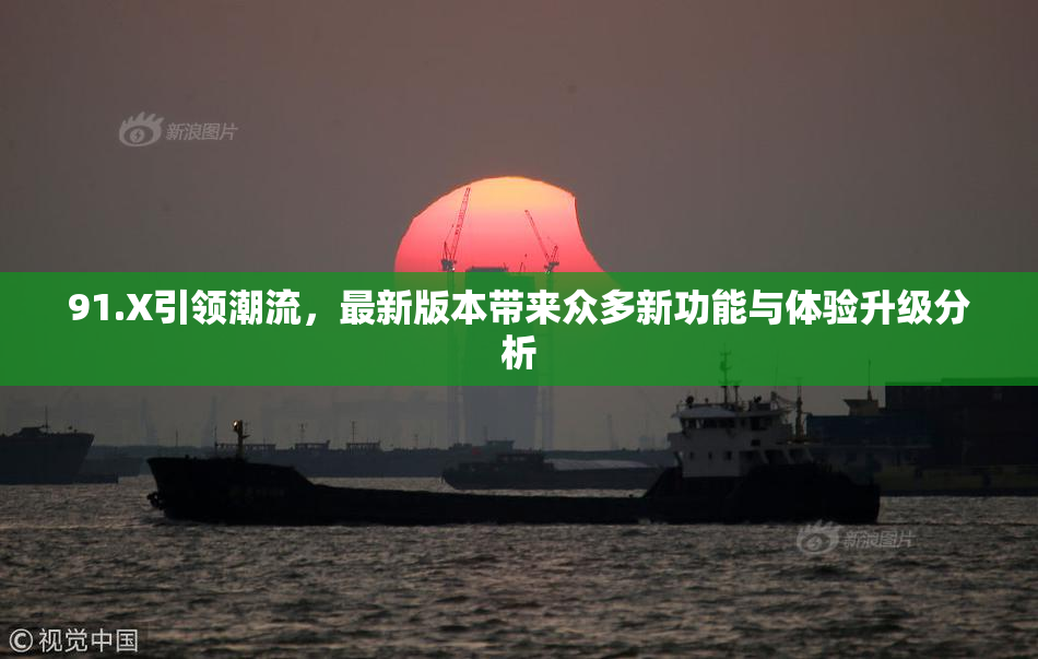91.X引领潮流，最新版本带来众多新功能与体验升级分析