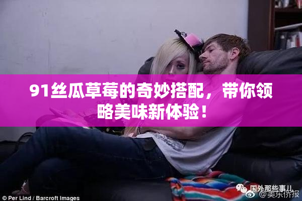 91丝瓜草莓的奇妙搭配，带你领略美味新体验！