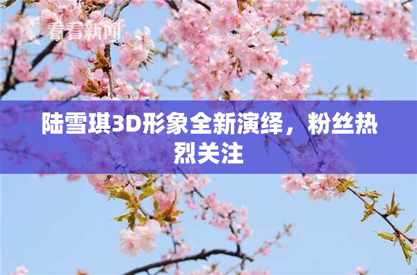 陆雪琪3D形象全新演绎，粉丝热烈关注