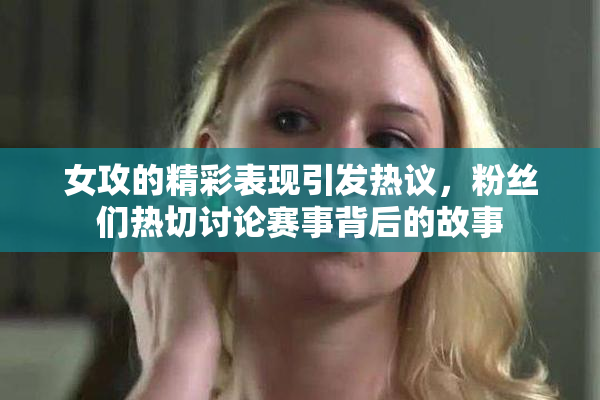 女攻的精彩表现引发热议，粉丝们热切讨论赛事背后的故事