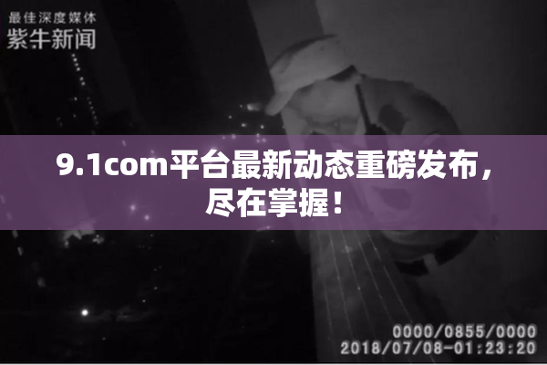 9.1com平台最新动态重磅发布，尽在掌握！