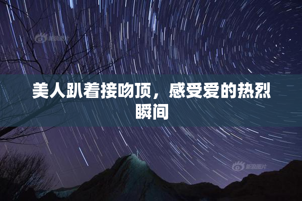 美人趴着接吻顶，感受爱的热烈瞬间