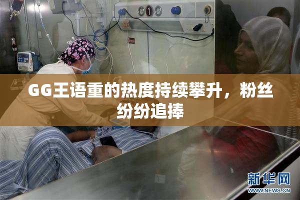 GG王语重的热度持续攀升，粉丝纷纷追捧
