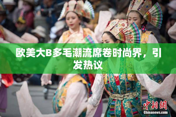 欧美大B多毛潮流席卷时尚界，引发热议