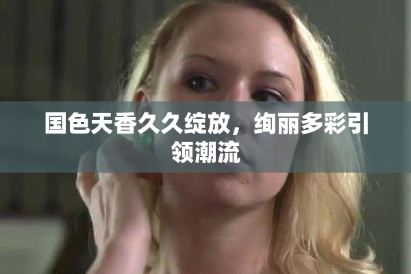国色天香久久绽放，绚丽多彩引领潮流