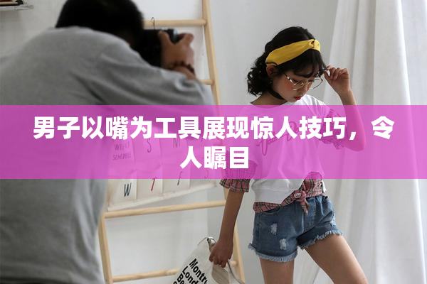 男子以嘴为工具展现惊人技巧，令人瞩目
