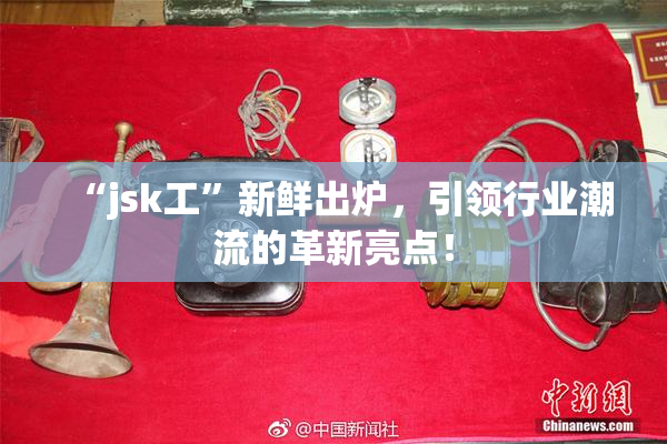“jsk工”新鲜出炉，引领行业潮流的革新亮点！