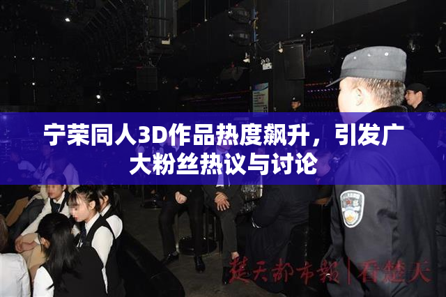 宁荣同人3D作品热度飙升，引发广大粉丝热议与讨论